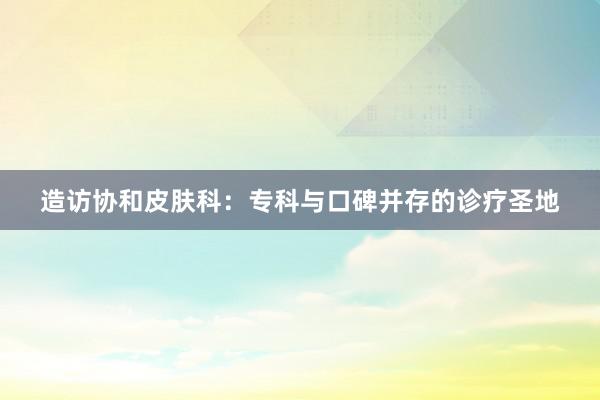 造访协和皮肤科：专科与口碑并存的诊疗圣地